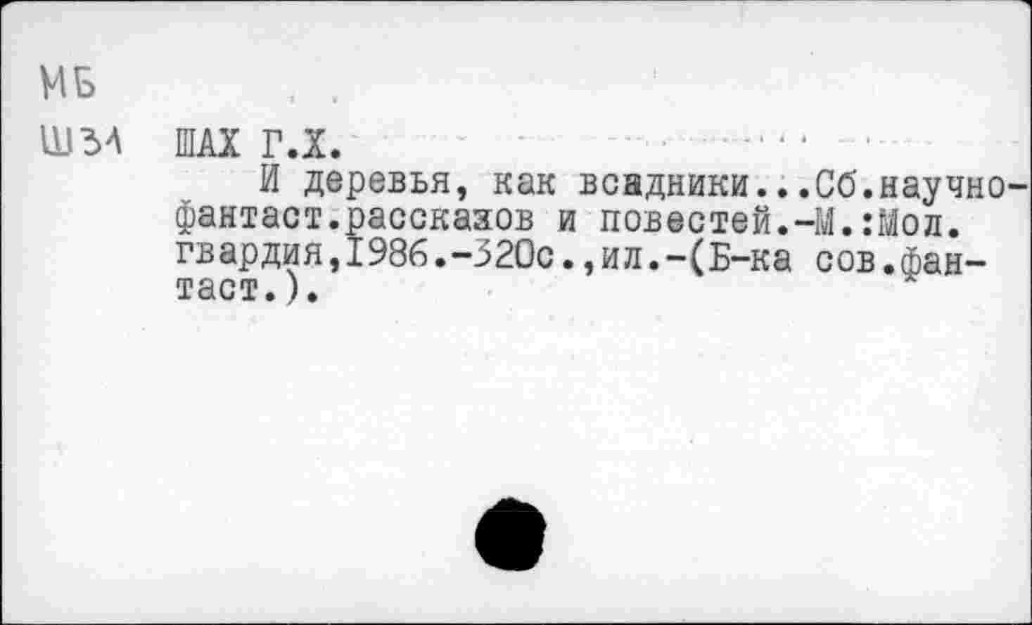 ﻿МБ , ,
Ш34 ШАХ ГЛ.	----- ■
И деревья, как всадники...06.научно-фантаст.рассказов и повестей.-М.:Мол. гвардия,I986.-320с., и л.-(Б-ка сов.фантаст. ).